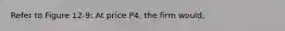 Refer to Figure 12-9: At price P4, the firm would,