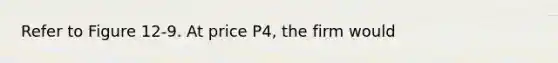 Refer to Figure 12-9. At price P4, the firm would