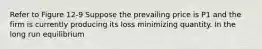 Refer to Figure 12-9 Suppose the prevailing price is P1 and the firm is currently producing its loss minimizing quantity. In the long run equilibrium