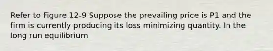 Refer to Figure 12-9 Suppose the prevailing price is P1 and the firm is currently producing its loss minimizing quantity. In the long run equilibrium