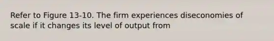 Refer to Figure 13-10. The firm experiences diseconomies of scale if it changes its level of output from