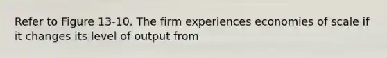 Refer to Figure 13-10. The firm experiences economies of scale if it changes its level of output from