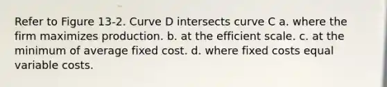 Refer to Figure 13-2. Curve D intersects curve C a. where the firm maximizes production. b. at the efficient scale. c. at the minimum of average fixed cost. d. where fixed costs equal variable costs.