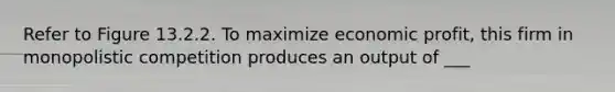 Refer to Figure 13.2.2. To maximize economic profit, this firm in monopolistic competition produces an output of ___