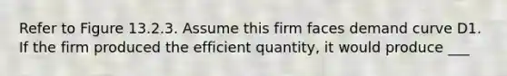 Refer to Figure 13.2.3. Assume this firm faces demand curve D1. If the firm produced the efficient quantity, it would produce ___