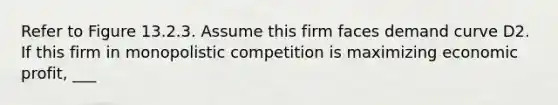 Refer to Figure 13.2.3. Assume this firm faces demand curve D2. If this firm in monopolistic competition is maximizing economic profit, ___