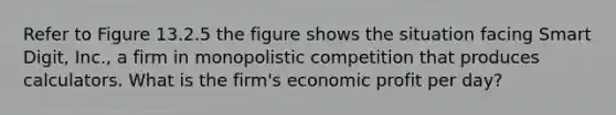 Refer to Figure 13.2.5 the figure shows the situation facing Smart Digit, Inc., a firm in monopolistic competition that produces calculators. What is the firm's economic profit per day?