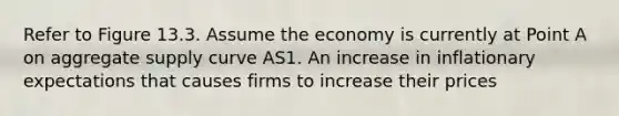 Refer to Figure 13.3. Assume the economy is currently at Point A on aggregate supply curve AS1. An increase in inflationary expectations that causes firms to increase their prices