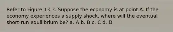 Refer to Figure 13-3. Suppose the economy is at point A. If the economy experiences a supply shock, where will the eventual short-run equilibrium be? a. A b. B c. C d. D