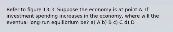 Refer to figure 13-3. Suppose the economy is at point A. If investment spending increases in the economy, where will the eventual long-run equilibrium be? a) A b) B c) C d) D