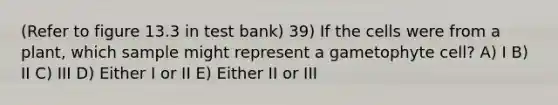 (Refer to figure 13.3 in test bank) 39) If the cells were from a plant, which sample might represent a gametophyte cell? A) I B) II C) III D) Either I or II E) Either II or III