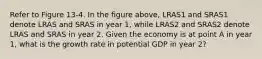 Refer to Figure 13-4. In the figure above, LRAS1 and SRAS1 denote LRAS and SRAS in year 1, while LRAS2 and SRAS2 denote LRAS and SRAS in year 2. Given the economy is at point A in year 1, what is the growth rate in potential GDP in year 2?