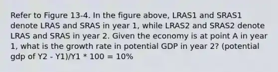 Refer to Figure 13-4. In the figure above, LRAS1 and SRAS1 denote LRAS and SRAS in year 1, while LRAS2 and SRAS2 denote LRAS and SRAS in year 2. Given the economy is at point A in year 1, what is the growth rate in potential GDP in year 2? (potential gdp of Y2 - Y1)/Y1 * 100 = 10%