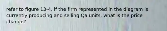 refer to figure 13-4. if the firm represented in the diagram is currently producing and selling Qa units, what is the price change?