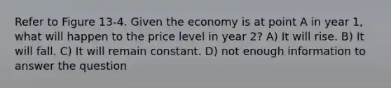 Refer to Figure 13-4. Given the economy is at point A in year 1, what will happen to the price level in year 2? A) It will rise. B) It will fall. C) It will remain constant. D) not enough information to answer the question