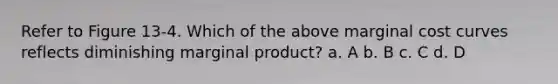 Refer to Figure 13-4. Which of the above marginal cost curves reflects diminishing marginal product? a. A b. B c. C d. D