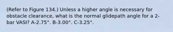 (Refer to Figure 134.) Unless a higher angle is necessary for obstacle clearance, what is the normal glidepath angle for a 2-bar VASI? A-2.75°. В-3.00°. C-3.25°.