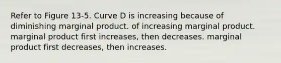 Refer to Figure 13-5. Curve D is increasing because of diminishing marginal product. of increasing marginal product. marginal product first increases, then decreases. marginal product first decreases, then increases.