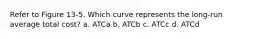 Refer to Figure 13-5. Which curve represents the long-run average total cost? a. ATCa b. ATCb c. ATCc d. ATCd