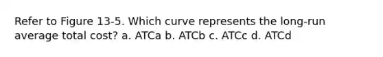 Refer to Figure 13-5. Which curve represents the long-run average total cost? a. ATCa b. ATCb c. ATCc d. ATCd