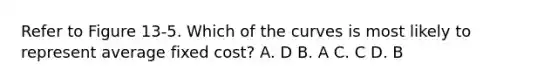 Refer to Figure 13-5. Which of the curves is most likely to represent average fixed cost? A. D B. A C. C D. B