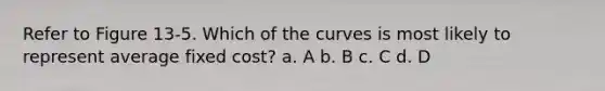 Refer to Figure 13-5. Which of the curves is most likely to represent average fixed cost? a. A b. B c. C d. D