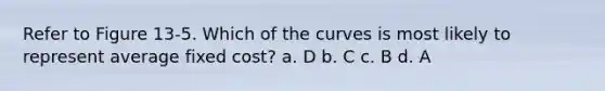 Refer to Figure 13-5. Which of the curves is most likely to represent average fixed cost? a. D b. C c. B d. A