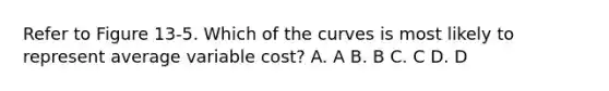 Refer to Figure 13-5. Which of the curves is most likely to represent average variable cost? A. A B. B C. C D. D