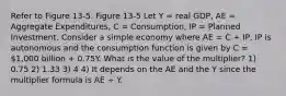 Refer to Figure 13-5. Figure 13-5 Let Y = real GDP, AE = Aggregate Expenditures, C = Consumption, IP = Planned Investment. Consider a simple economy where AE = C + IP, IP is autonomous and the consumption function is given by C = 1,000 billion + 0.75Y. What is the value of the multiplier? 1) 0.75 2) 1.33 3) 4 4) It depends on the AE and the Y since the multiplier formula is AE ÷ Y.