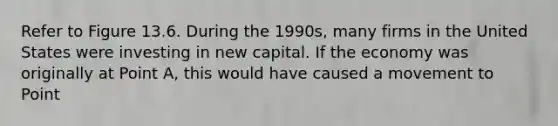 Refer to Figure 13.6. During the 1990s, many firms in the United States were investing in new capital. If the economy was originally at Point A, this would have caused a movement to Point