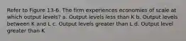 Refer to Figure 13-6. The firm experiences economies of scale at which output levels? a. Output levels less than K b. Output levels between K and L c. Output levels greater than L d. Output level greater than K