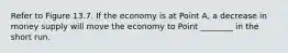 Refer to Figure 13.7. If the economy is at Point A, a decrease in money supply will move the economy to Point ________ in the short run.