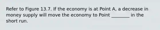 Refer to Figure 13.7. If the economy is at Point A, a decrease in money supply will move the economy to Point ________ in the short run.