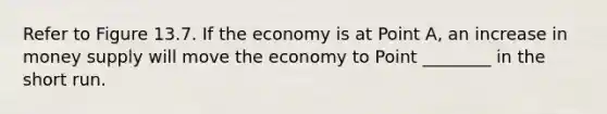 Refer to Figure 13.7. If the economy is at Point A, an increase in money supply will move the economy to Point ________ in the short run.