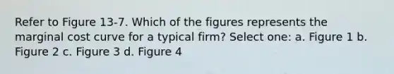 Refer to Figure 13-7. Which of the figures represents the marginal cost curve for a typical firm? Select one: a. Figure 1 b. Figure 2 c. Figure 3 d. Figure 4