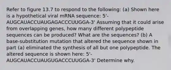 Refer to figure 13.7 to respond to the following: (a) Shown here is a hypothetical viral mRNA sequence: 5'-AUGCAUACCUAUGAGACCCUUGGA-3' Assuming that it could arise from overlapping genes, how many different polypeptide sequences can be produced? What are the sequences? (b) A base-substitution mutation that altered the sequence shown in part (a) eliminated the synthesis of all but one polypeptide. The altered sequence is shown here: 5'-AUGCAUACCUAUGUGACCCUUGGA-3' Determine why.