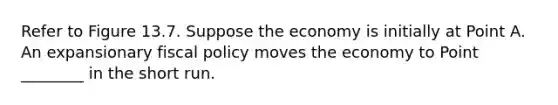 Refer to Figure 13.7. Suppose the economy is initially at Point A. An expansionary fiscal policy moves the economy to Point ________ in the short run.