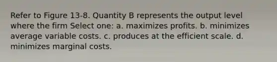 Refer to Figure 13-8. Quantity B represents the output level where the firm Select one: a. maximizes profits. b. minimizes average variable costs. c. produces at the efficient scale. d. minimizes marginal costs.