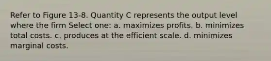 Refer to Figure 13-8. Quantity C represents the output level where the firm Select one: a. maximizes profits. b. minimizes total costs. c. produces at the efficient scale. d. minimizes marginal costs.