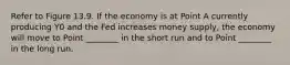 Refer to Figure 13.9. If the economy is at Point A currently producing Y0 and the Fed increases money supply, the economy will move to Point ________ in the short run and to Point ________ in the long run.