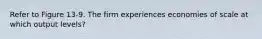 Refer to Figure 13-9. The firm experiences economies of scale at which output levels?