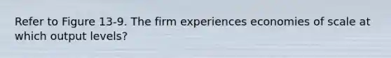 Refer to Figure 13-9. The firm experiences economies of scale at which output levels?