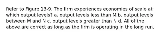 Refer to Figure 13-9. The firm experiences economies of scale at which output levels? a. output levels less than M b. output levels between M and N c. output levels greater than N d. All of the above are correct as long as the firm is operating in the long run.