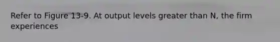 Refer to Figure 13-9. At output levels greater than N, the firm experiences