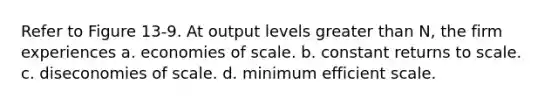 Refer to Figure 13-9. At output levels greater than N, the firm experiences a. economies of scale. b. constant returns to scale. c. diseconomies of scale. d. minimum efficient scale.