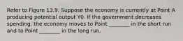 Refer to Figure 13.9. Suppose the economy is currently at Point A producing potential output Y0. If the government decreases spending, the economy moves to Point ________ in the short run and to Point ________ in the long run.