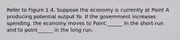 Refer to Figure 1.4. Suppose the economy is currently at Point A producing potential output Yo. If the government increases spending, the economy moves to Point.______ in the short-run and to point______ in the long run.