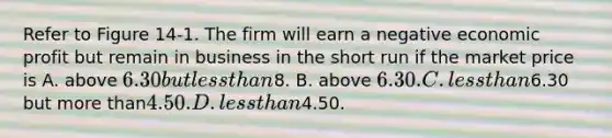 Refer to Figure 14-1. The firm will earn a negative economic profit but remain in business in the short run if the market price is A. above 6.30 but less than8. B. above 6.30. C. less than6.30 but more than4.50. D. less than4.50.