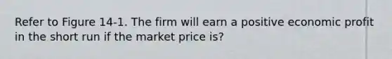 Refer to Figure 14-1. The firm will earn a positive economic profit in the short run if the market price is?