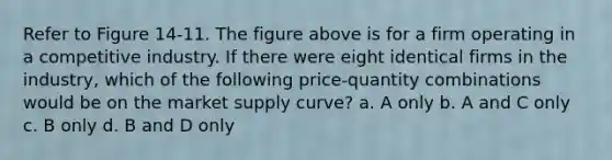 Refer to Figure 14-11. The figure above is for a firm operating in a competitive industry. If there were eight identical firms in the industry, which of the following price-quantity combinations would be on the market supply curve? a. A only b. A and C only c. B only d. B and D only